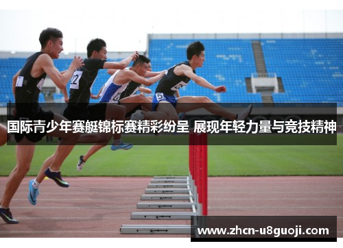 国际青少年赛艇锦标赛精彩纷呈 展现年轻力量与竞技精神