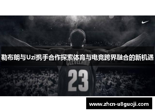 勒布朗与Uzi携手合作探索体育与电竞跨界融合的新机遇