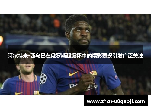 阿尔特米·西乌巴在俄罗斯超级杯中的精彩表现引发广泛关注