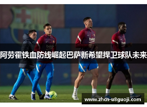 阿劳霍铁血防线崛起巴萨新希望捍卫球队未来
