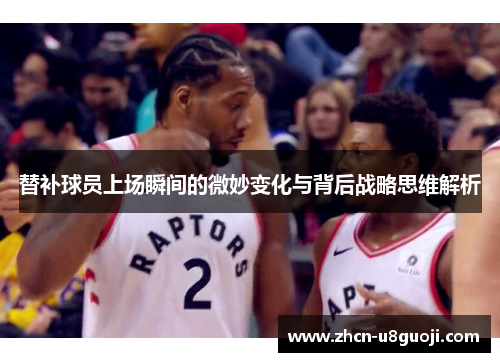 替补球员上场瞬间的微妙变化与背后战略思维解析
